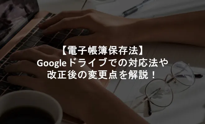 【電子帳簿保存法】Googleドライブでの対応法や改正後の変更点を解説！