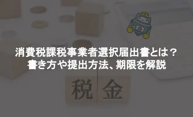 ﻿消費税課税事業者選択届出書とは？書き方や提出方法、期限を解説