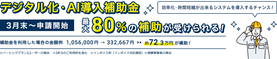 3月末～申請開始「デジタル化・AI導入補助金」最大80％の補助が受けられる！｜補助金を利用した場合の金額例 1,056,000円 → 332,667円 約72.3万円が補助！※ベーシックプラン5ユーザーの場合 ※2年分のご利用料を含む ※インボイス枠（インボイス対応類型）小規模事業者の場合｜効率化・時間短縮が出来るシステムを導入するチャンス！