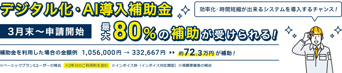 3月末～申請開始「デジタル化・AI導入補助金」最大80％の補助が受けられる！｜補助金を利用した場合の金額例 1,056,000円 → 332,667円 約72.3万円が補助！※ベーシックプラン5ユーザーの場合 ※2年分のご利用料を含む ※インボイス枠（インボイス対応類型）小規模事業者の場合｜効率化・時間短縮が出来るシステムを導入するチャンス！