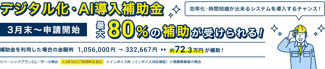 3月末～申請開始「デジタル化・AI導入補助金」最大80％の補助が受けられる！｜補助金を利用した場合の金額例 1,056,000円 → 332,667円 約72.3万円が補助！※ベーシックプラン5ユーザーの場合 ※2年分のご利用料を含む ※インボイス枠（インボイス対応類型）小規模事業者の場合｜効率化・時間短縮が出来るシステムを導入するチャンス！