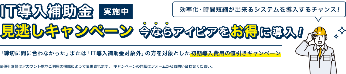 IT導入補助金見 逃しキャンペーン実施中 今ならアイピアをお得に導入！｜「締切に間に合わなかった」または「IT導入補助金対象外」の方を対象とした初期導入費用の値引きキャンペーン ※値引き額はアカウント数やご利用の機能によって変更されます。キャンペーンの詳細はフォームからお問い合わせください。｜効率化・時間短縮が出来るシステムを導入するチャンス！